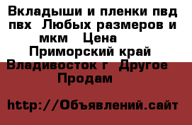 Вкладыши и пленки пвд,пвх. Любых размеров и мкм › Цена ­ 1 - Приморский край, Владивосток г. Другое » Продам   